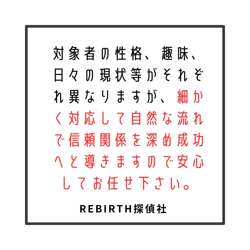 対象者の性格、趣味、日々の現状等がそれぞれ異なりますが、細かく対応して自然な流れで信頼関係を深め成功へと導きますので安心してお任せ下さい。